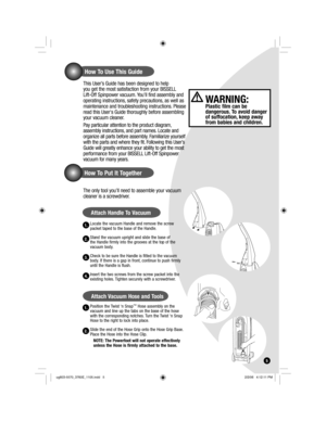 Page 5How To Use This Guide
This User’s Guide has been designed to help 
you get the most satisfaction from your BISSELL 
Lift-Off Spinpower vacuum. You’ll find assembly and 
operating instructions, safety precautions, as well as 
maintenance and troubleshooting instructions. Please 
read this Users Guide thoroughly before assembling 
your vacuum cleaner. 
Pay particular attention to the product diagram, 
assembly instructions, and part names. Locate and 
organize all parts before assembly. Familiarize...