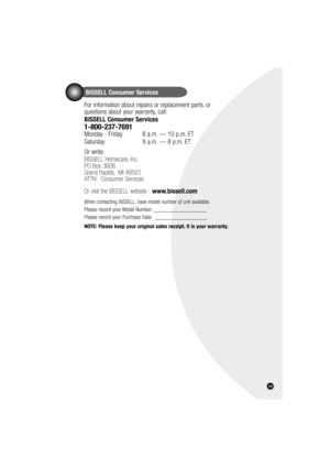 Page 15BISSELL Consumer Services
For information about repairs or replacement parts, or 
questions about your warranty, call:
BISSELL Consumer Services
1-800-237-7691 
Monday - Friday   8 a.m. — 10 p.m. ET
Saturday    9 a.m. — 8 p.m. ET
Or write:
BISSELL Homecare, Inc.
PO Box 3606
Grand Rapids,  MI 49501
ATTN:  Consumer Services 
Or visit the BISSELL website - www.bissell.com
When contacting BISSELL, have model number of unit available.
Please record your Model Number: ___________________
Please record your...