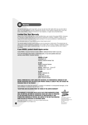 Page 16Warranty
16
This warranty gives you specific legal rights, and you may also have other rights which may vary from state to 
state. If you need additional instruction regarding this warranty or have questions regarding what it may cover, 
please contact BISSELL Consumer Services by E-mail, telephone, or regular mail as described below.
Limited One Year Warranty
Subject to the *EXCEPTIONS AND EXCLUSIONS identified below, upon receipt of the product BISSELL Homecare, 
Inc. will repair or replace (with new...