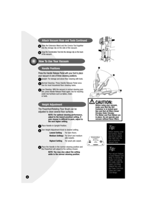 Page 6Slide the Extension Wand and the Crevice Tool together 
into the storage clip on the side of the vacuum.
Snap the Combination Tool into the storage clip on the back 
of the vacuum.
Press the Handle Release Pedal with your foot to place 
your vacuum in one of three cleaning positions.
Upright- For storage and above floor cleaning with tools.
Normal Cleaning- Press Handle Release Pedal once. 
Use for most household floor cleaning tasks.
Low Cleaning- With the vacuum in normal cleaning posi-
tion, press...