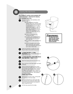 Page 1416
Your ProHeat 2X machine comes equipped with 
a hose and at least 1 attachment for cleaning 
stairs, upholstery, and more.
Important!  If using to clean Upholstery, check 
Upholstery Tags. 
A. Check manufacturer’s tag before 
cleaning. “W” or “WS” on the tag means 
you can use your ProHeat 2X. If the tag 
is coded with an “X” or an “S” (with a 
diagonal stripe through it), or says “Dry 
Clean Only”, do not proceed with any 
deep cleaning machine. Do not use on 
Velvet or Silk. If manufacturer’s tag is...