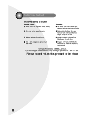 Page 2016
Troubleshooting (Continued) 
Cleaner not picking up solution  
Possible Causes:  Remedies:
Ready Tools Dial may be at wrong setting  Set Ready Tools Dial to either Floor
  Cleaning or Hose Attachments Setting.
Tank may not be seated properly  Pick up both the Water Tank and 
  Formula Tank and reseat them so 
  they fit snugly on the unit.
Solution or Water Tank is Empty  Check fluid levels in Heavy Duty 
  Bladder and Formula Tank.
2-in-1 Tank has picked up maximum  Empty 2-in-1 Tank and Refill with...