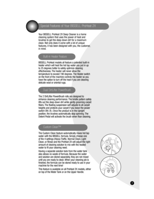 Page 7167
Special Features of Your BISSELL ProHeat 2X
Your BISSELL ProHeat 2X Deep Cleaner is a home 
cleaning system that uses the power of heat and 
brushes to get the deep down dirt for a maximum 
clean. Not only does it come with a lot of unique 
features, it has been designed with you, the customer, 
in mind.
BISSELL ProHeat models all feature a patented built-in 
heater which will heat the hot tap water you put in up 
to 25 degrees hotter to safely optimize cleaning 
effectiveness. The heater will never...