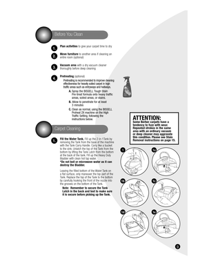 Page 916
Plan activities to give your carpet time to dry
Move furniture to another area if cleaning an 
entire room (optional)
Vacuum area with a dry vacuum cleaner 
thoroughly before deep cleaning
Pretreating (optional)
Pretreating is recommended to improve cleaning 
effectiveness for heavily soiled carpet in high 
traffic areas such as entryways and hallways. 
A. Spray the BISSELL Tough Stain 
Pre-treat formula onto heavy traffic 
areas, soiled areas, or stains.
B.  Allow to penetrate for at least 
3...