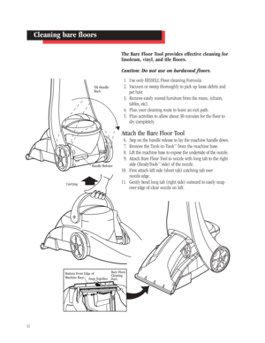 Page 1112
Cleaning bare floors
Tilt Handle
Back
Carrying
Bottom Front Edge of
Machine Base
Snap Together
Bare Floor 
Cleaning 
Tool
Handle Release
The Bare Floor Tool provides effective cleaning for
linoleum, vinyl, and tile floors. 
Caution: Do not use on hardwood floors.
1. Use only BISSELL Floor cleaning Formula.
2. Vacuum or sweep thoroughly to pick up loose debris and
pet hair.
3. Remove easily moved furniture from the room, (chairs,
tables, etc).
4. Plan your cleaning route to leave an exit path.
5. Plan...