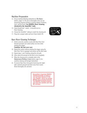 Page 1213
Machine Preparation
1 2. Set up machine following instructions in The Basics
section, pages 5-9. Be sure to thoroughly rinse out any
remaining cleaning solution to prevent slippery linoleum,
vinyl, and tile floors. Use BISSELL floor cleaning
chemical in the SmartMix
®tank.
13. Check ReadyTools™switch - it should be set on 
Floor Cleaning.
14. Choose the SmartMix
®setting to match the cleaning job.
15. Plug into a proper outlet and turn Power Switch ON. 
Bare Floor Cleaning Technique
17. Slowly move...