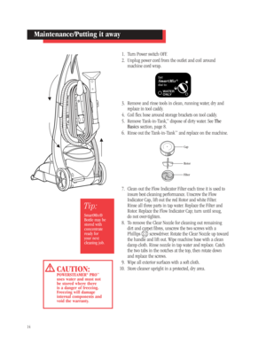 Page 131. Turn Power switch OFF.
2. Unplug power cord from the outlet and coil around
machine cord wrap.
3. Remove and rinse tools in clean, running water, dry and
replace in tool caddy.
4. Coil flex hose around storage brackets on tool caddy.
5. Remove Tank-in-Tank,
™dispose of dirty water. See The
Basics section, page 8.
6. Rinse out the Tank-in-Tank
™and replace on the machine.
7. Clean out the Flow Indicator Filter each time it is used to
insure best cleaning performance. Unscrew the Flow
Indicator Cap,...