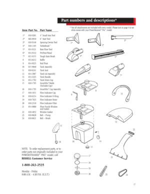 Page 1617
Item Part No. Part Name
1* 010-9201 4” Small Area Tool
2* 603-0910 6” Stair Tool
3* 010-9148Spraying Crevice Tool
4* 010-1185 TurboBrush
™
5* 014-9131Bare Floor Tool
6* 014-9142PreTreat Wand
7* 015-9155 Tough Stain Brush
8 013-0212 Baffle
9 014-0325 Red Float
10 015-9040 Tank Assembly
11 010-6241 Tank Seal
12 014-2987 Tank Lid Assembly 
13 013-4435 Tank Handle
14 014-1782 Tank Drain Cap
15 010-1785 SmartMix
®Bottle
(Includes Cap)
16 010-1795 SmartMix
®Cap Assembly
17 010-1651 Flow Indicator Cap
18...