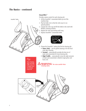 Page 5SmartMix®
Provides custom control for each cleaning job.
1. Lift the SmartMix®concentrate bottle up out of the 
machine base.
2. Flip the bottle over so that the valve cap is in an 
upward position.
3. Unscrew the valve cap and fill the bottle to the mark with
BISSELL cleaning solution.
4. Replace the valve cap turning until snug.
5. Replace SmartMix
®concentrate bottle.
6. Choose the SmartMix
®setting that fits the cleaning job.
•Water Only– use for gentle cleaning or for the final
rinse after...
