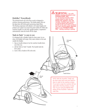 Page 67
NOTE: Both the SmartMix®Bottle and
the clean water tank must have liquid in
them in order for the machine to spray. 
If one tank is empty the machine will not
apply either cleaning solution or water
only. If you’re using the WATER ONLY 
setting, fill the SmartMix
®Bottle with
water also.
Tilt Handle
Back
Handle Release
Lift and
Carry
WARNING:Use only 
BISSELL cleaning formulas in your
POWERSTEAMER
®PRO.™
Use of cleaning formulas which 
contain lemon or pine oil may 
damage this appliance and void...