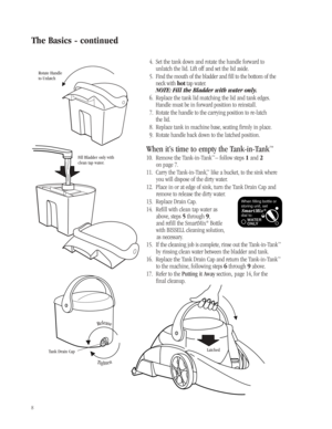 Page 7Tighten
Release
8
4. Set the tank down and rotate the handle forward to
unlatch the lid. Lift off and set the lid aside.
5. Find the mouth of the bladder and fill to the bottom of the
neck with hottap water.
NOTE: Fill the Bladder with water only.
6. Replace the tank lid matching the lid and tank edges.
Handle must be in forward position to reinstall.
7. Rotate the handle to the carrying position to re-latch 
the lid.
8. Replace tank in machine base, seating firmly in place.
9. Rotate handle back down to...