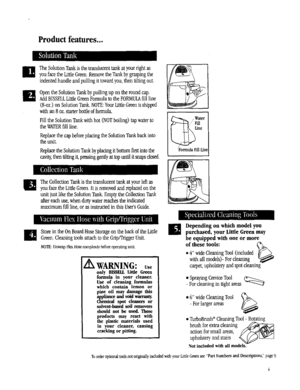 Page 4  
Productfeatures... 
TheSolutionTankisthetrauslueenttankatyourfightas 
youfacetheLittleGreen.RemovetheTankbygraspingthe 
indentedhandleandpullingittowardyou,thentiltingout. 
UOpentheSolutionTankbypullingupontheroundcap. 
AddBISSELLLittleGreenFormulatotheFORMULAfillline 
(8-oz.)onSolutionTank.NOTE:YourLittleGreenisshipped 
withan8oz.starterbottleofformula. 
FilltheSolutionTankwithhot(NOTboiling)tapwaterto 
theWATERfillline. 
ReplacethecapbeforeplacingtheSolutionTankbackinto 
theunit....