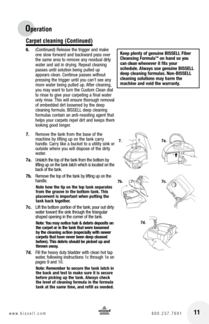 Page 1111www.bissell.com 800.237.7691
Operation
Carpet cleaning (Continued)
6. (Continued) Release the trigger and make 
one slow forward and backward pass over 
the same area to remove any residual dirty 
water and aid in drying. Repeat cleaning  
passes until solution being pulled up 
appears clean. Continue passes without 
pressing the trigger until you can’t see any 
more water being pulled up. After cleaning, 
you may want to turn the Custom Clean dial 
to rinse to give your carpeting a final water 
only...