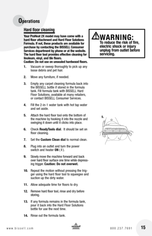 Page 15Operations 
Hard floor cleaning
Your ProHeat 2X model may have come with a 
hard floor attachment and Hard Floor Solutions 
Formula. If not, these products are available for 
purchase by contacting the BISSELL Consumer 
Services department by phone or at the website. 
The hard floor tool provides effective cleaning for 
linoleum, vinyl, and tile floors.  
Caution: Do not use on unsealed hardwood floors.
1.  Vacuum or sweep thoroughly to pick up any 
loose debris and pet hair.
2.  Move any furniture, if...