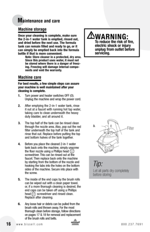 Page 16Maintenance and care 
Machine storage
Once your cleaning is complete, make sure 
the 2-in-1 water tank is emptied, rinsed out, 
and dried before the next use. The formula 
tank can remain filled and ready to go, or it 
can simply be emptied back into the formula 
bottle if that is more convenient.
Note: Store cleaner in a protected, dry area. 
Since this product uses water, it must not 
be stored where there is a danger of freez-
ing. Freezing will damage internal compo-
nents and void the warranty....