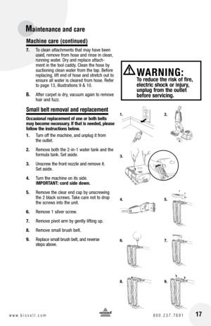 Page 17Maintenance and care 
Machine care (continued)
7. To clean attachments that may have been 
used, remove from hose and rinse in clean, 
running water. Dry and replace attach-
ment in the tool caddy. Clean the hose by 
suctioning clean water from the tap. Before 
replacing, lift end of hose and stretch out to 
ensure all water is cleared from hose. Refer 
to page 13, illustrations 9 & 10.
8. After carpet is dry, vacuum again to remove 
hair and fuzz.
Small belt removal and replacement
Occasional...