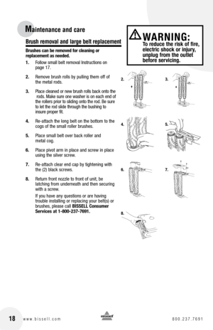 Page 18Maintenance and care 
Brush removal and large belt replacement
Brushes can be removed for cleaning or  
replacement as needed. 
1. Follow small belt removal Instructions on  
page 17.
2.  Remove brush rolls by pulling them off of  
the metal rods.
3.  Place cleaned or new brush rolls back onto the  
 rods. Make sure one washer is on each end of   
the rollers prior to sliding onto the rod. Be sure  
to let the rod slide through the bushing to   
insure proper fit.
4.  Re-attach the long belt on the...