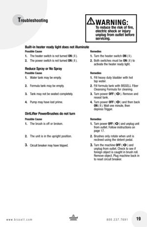 Page 19Troubleshooting 
Built-in heater ready light does not illuminate
Possible Cause Remedies
1. The heater switch is not turned  ON ( I  ).  1. Turn the heater switch  ON ( I ).
2.  The power switch is not turned  ON ( I  ).  2. Both switches must be  ON ( I ) to  
     activate the heater ready light.
Reduce Spray or No Spray
Possible Cause  Remedies
1. Water tank may be empty.  1. Fill heavy duty bladder with hot 
     tap water. 
2.  Formula tank may be empty.  2. Fill formula tank with BISSELL Fiber...