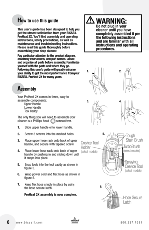Page 6This user’s guide has been designed to help you 
get the utmost satisfaction from your BISSELL 
ProHeat 2X. You’ll find assembly and operating 
instructions, safety precautions, as well as  
maintenance and troubleshooting instructions. 
Please read this guide thoroughly before  
assembling your deep cleaner. 
Pay particular attention to the product diagram, 
assembly instructions, and part names. Locate 
and organize all parts before assembly. Familiarize 
yourself with the parts and where they go....