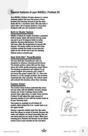 Page 7Special features of your BISSELL ProHeat 2X
 7www.bissell.com 800.237.7691
Your BISSELL ProHeat 2X deep cleaner is a home 
cleaning system that uses the power of heat, 
brushes and cleaning formula to get the deep 
down dirt for a maximum clean. Not only does it 
come with a lot of unique features, it has been 
designed with you, the customer, in mind.
Built-in-Heater feature
BISSELL ProHeat 2X models all feature a patented 
built-in heater which will heat the hot tap water 
you put in up to 25 degrees...