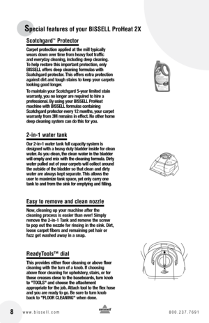 Page 8 8www.bissell.com 800.237.7691
Scotchgard™ Protector
Carpet protection applied at the mill typically 
wears down over time from heavy foot traffic  
and everyday cleaning, including deep cleaning.  
To help restore this important protection, only 
BISSELL offers deep cleaning formulas with 
Scotchgard protector. This offers extra protection 
against dirt and tough stains to keep your carpets 
looking good longer. 
To maintain your Scotchgard 5-year limited stain 
warranty, you no longer are required to...