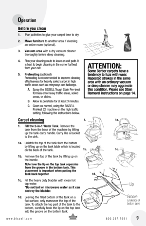 Page 9 9www.bissell.com 800.237.7691
Operation
Before you clean
1.   Plan activities to give your carpet time to dry.
2.  Move furniture to another area if cleaning 
an entire room (optional).
3.  Vacuum area with a dry vacuum cleaner  
thoroughly before deep cleaning.
4.  Plan your cleaning route to leave an exit path. It 
is best to begin cleaning in the corner farthest 
from your exit.  
5.  Pretreating (optional) 
Pretreating is recommended to improve cleaning 
effectiveness for heavily soiled carpet in...