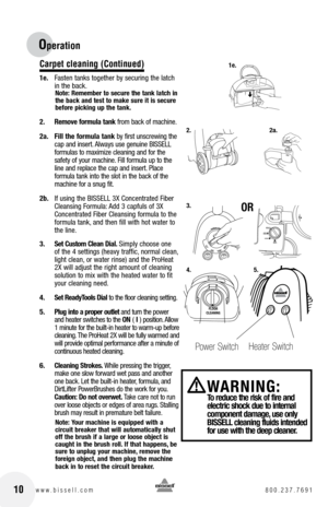 Page 1010www.bissell.com 800.237.7691
Operation
Carpet cleaning (Continued)
1e. Fasten tanks together by securing the latch 
in the back.
Note: Remember to secure the tank latch in 
the back and test to make sure it is secure 
before picking up the tank.
2. Remove formula tank from back of machine. 
2a.  Fill the formula tank by first unscrewing the 
cap and insert. Always use genuine BISSELL 
formulas to maximize cleaning and for the 
safety of your machine. Fill formula up to the 
line and replace the cap and...