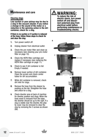 Page 12clearing clogs
low suction or poor pickup may be due to 
a clog in the vacuum cleaner. If you notice 
a change in the sound of the motor or a 
reduction in the spinning action in the dirt 
container, check for a clog.
If there is no suction or if suction is reduced 
at the hose, follow these steps to check for 
and clear the clog:
1. Turn power switch off.
2.  Unplug cleaner from electrical outlet.
3.  Check the pre-motor filter and clean as 
necessary (see cleaning your pre-motor 
filter on page 10)....