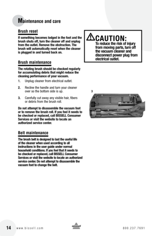 Page 1414w w w . b i s s e l l . c o m  8 0 0 . 2 3 7 . 7 6 9 1
Maintenance and care
Brush reset
If something becomes lodged in the foot and the 
brush shuts off, turn the cleaner off and unplug 
from the outlet. Remove the obstruction. the 
brush will automatically reset when the cleaner 
is plugged in and turned back on.
Brush maintenance
t he rotating brush should be checked regularly 
for accumulating debris that might reduce the 
cleaning performance of your vacuum.
1.  Unplug cleaner from electrical...