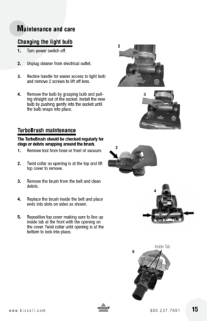 Page 1515w w w . b i s s e l l . c o m  8 0 0 . 2 3 7 . 7 6 9 1
Changing the light bulb
1. Turn power switch off.
2.  Unplug cleaner from electrical outlet.
3.  Recline handle for easier access to light bulb 
and remove 2 screws to lift off lens.
4.  Remove the bulb by grasping bulb and pull-
ing straight out of the socket. Install the new 
bulb by pushing gently into the socket until 
the bulb snaps into place.
TurboBrush maintenance
the  turbo brush should be checked regularly for 
clogs or debris wrapping...