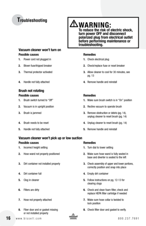 Page 1616w w w . b i s s e l l . c o m  8 0 0 . 2 3 7 . 7 6 9 1
Troubleshooting
Vacuum cleaner won’t turn on
possible causes   Remedies
1.  Power cord not plugged in   1.  Check electrical plug
2.   Blown fuse/tripped breaker   2.  Check/replace fuse or reset breaker
3.   Thermal protector activated   3.  Allow cleaner to cool for 30 minutes, see 
    pg. 13
4.   Handle not fully attached   4.  Remove handle and reinstall
brush not rotating
possible causes    Remedies
1.  Brush switch turned to “Off”   1.  Make...