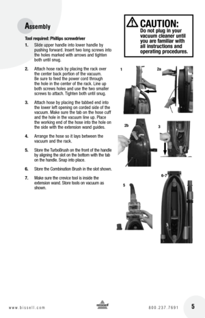 Page 5 5w w w . b i s s e l l . c o m  8 0 0 . 2 3 7 . 7 6 9 1
tool required:  phillips screwdriver
1.  Slide upper handle into lower handle by 
pushing forward. Insert two long screws into 
the holes marked with arrows and tighten 
both until snug.
2.  Attach hose rack by placing the rack over 
the center back portion of the vacuum. 
Be sure to feed the power cord through 
the hole in the center of the rack. Line up 
both screws holes and use the two smaller 
screws to attach. Tighten both until snug.
3....