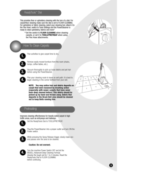 Page 9This provides floor or upholstery cleaning with the turn of a dial. For
carpet/floor cleaning make sure the dial is set to FLOOR CLEANING.
For upholstery or fabric cleaning, select your cleaning tool, attach it to
the Flex Hose, switch to Tools Settings and the PowerSteamer is
ready to clean upholstery, fabrics and more*
*Set the switch to FLOOR CLEANING when cleaning 
carpets, or set it to TOOLS/PRETREAT when using 
the Flex Hose attachments.
Plan activities to give carpet time to dry.
Remove easily...