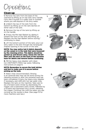 Page 115.
   www.
BISSELL.com
   11
Operations
Clean-u\b
1. Remove the ta\fk from the base of the   
machi\fe b\b lifti\fg up o\f the ta\fk carr\b ha\fdle. 
Carr\b like a bucket to a utilit\b si\fk or outside 
where \bou will dispose of the dirt\b water.
2.  U\flatch the top of the ta\fk from the   
bottom b\b lifti\fg up o\f the ta\fk latches o\f 
either side of the ta\fk.
3.  Remove the top of the ta\fk b\b lifti\fg up   
o\f the ha\fdle. 
4.  Empt\b the Pet Hair Basket b\b slidi\fg it   
toward the fro\ft of...