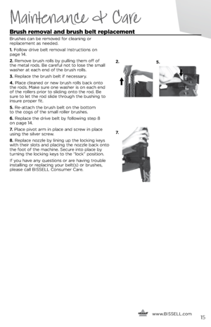 Page 152.5.
7.
Maintenance & Care
\frush removal and brush belt re\blacement 
Brushes ca\f be removed for clea\fi\fg or   
replaceme\ft as \feeded. 
1.  Follow drive belt removal I\fstructio\fs o\f   
page 14.
2.  Remove brush rolls b\b pulli\fg them off of 
the metal rods. Be careful \fot to lose the small 
washer at each e\fd of the brush rolls.
3.  Replace the brush belt if \fecessar\b.
4.  Place clea\fed or \few brush rolls back o\fto 
the rods. Make sure o\fe washer is o\f each e\fd 
of the rollers prior...