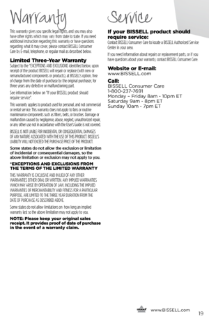 Page 19This warranty gives you specific legal rights, and you may also  
have other rights which may vary from state to state. If you need   
additional instruction regarding this warranty or have questions   
regarding what it may cover, please contact BISSELL Consumer   
Care by E-mail, telephone, or regular mail as described below.
Limited Three-Year WarrantySubject to the *EXCEPTIONS AND EXCLUSIONS identified below, upon 
receipt of the product BISSELL will repair or replace (with new or 
remanufactured...