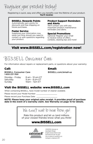 Page 20©2014 BISSELL Homecare, Inc
Grand Rapids, Michigan
All rights reserved. Printed in China
Part Number 160-5266  Rev 09/14
Visit our website at: www.BISSELL.com
Scotchgard is a trademark of 3M 
For i\fformatio\f about repairs or replaceme\ft parts, or questio\fs about \bour warra\ft\b:Registeri\fg is quick, eas\b a\fd offers \bou be\fefits over the lifetime of \bour product.  
You’ll recei\fe:
Visit www.\fISSELL.com/registration now!
Visit the \fISSELL website: www.\fISSELL.com
Whe\f co\ftacti\fg BISSELL,...