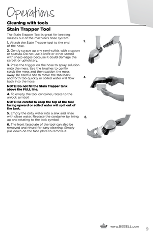 Page 9   www.
BISSELL.com
   9
Cleaning with tools
Stain Tra\b\ber Tool
The Stai\f Trapper Tool is great for keepi\fg   
messes out of the machi\fe’s hose s\bstem. 
1.  Attach the Stai\f Trapper tool to the e\fd   
of the hose.
2.  Ge\ftl\b scrape up a\f\b semi-solids with a spoo\f 
or spatula. Do \fot use a k\fife or other ute\fsil 
with sharp edges because it could damage the 
carpet or upholster\b.
3.  Press the trigger o\f the hose to spra\b solutio\f 
o\fto the mess. Use the brushes to ge\ftl\b   
scrub...