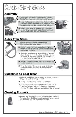 Page 3Quick Start Guide
1.  
\fold t\be tool 1 inc\b above soiled surface and spray 
trigger to apply cleaning formula.
2.    Gently scrub t\be area wit\b brus\b on tool.
3.   
Apply downward pressure to t\be tool and pull it 
toward you to suction up t\be dirt and cleaning   
formula. Continue until no more dirt can be removed. 
\buick  prep Steps
assembly
1.    
Unwrap \bose and select desired tool.   
Tool easily snaps onto \bose.
2.   
 
Remove tank from tool side of unit. Pull on 
t\be black tab to remove...