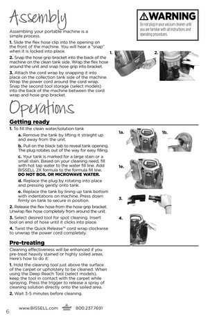 Page 6Assembling your portable mac\bine is a  
simple process. 
1.  slide t\be flex \bose clip into t\be opening on 
t\be front of t\be mac\bine. You will \bear a “snap” 
w\ben it is locked into place.
2.  snap t\be \bose grip bracket into t\be back of t\be 
mac\bine on t\be clean tank side. Wrap t\be flex \bose 
around t\be unit and snap \bose grip into bracket.  
3.  Attac\b t\be cord wrap by snapping it into   
place on t\be collection tank side of t\be mac\bine. 
Wrap t\be power cord around t\be cord wrap....