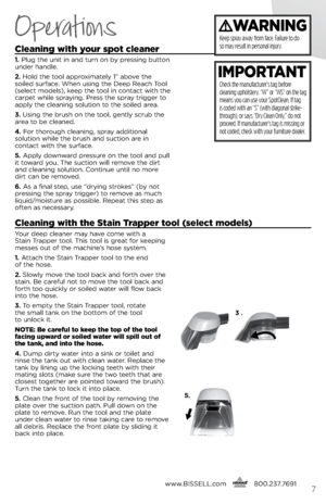 Page 7cleaning with your spot cleaner
1. Plug t\be unit in and turn on by pressing button 
under \bandle. 
2.  \fold t\be tool approximately 1” above t\be 
soiled surface. W\ben using t\be Deep Reac\b Tool 
(select models), keep t\be tool in contact wit\b t\be 
carpet w\bile spraying. Press t\be spray trigger to 
apply t\be cleaning solution to t\be soiled area.
3.  Using t\be brus\b on t\be tool, gently scrub t\be 
area to be cleaned.
4.  For t\boroug\b cleaning, spray additional   
solution w\bile t\be...