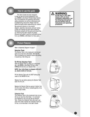 Page 5This User’s Guide has been designed 
to help you get the utmost satisfaction from 
your BISSELL Little Green Portable Deep Cleaner.
You’ll find assembly and operating instructions,
safety precautions, as well as maintenance and 
troubleshooting instructions. Please read this
Guide thoroughly before assembling your cleaner.
Pay particular attention to the product 
diagram, assembly instructions, and part names.
Locate and organize all parts before assembly.
Familiarize yourself with the parts and where...