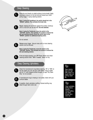 Page 8Place the tool directly on soiled surface at arms length. Apply
downward pressure on the tool and pull toward you, while
pulling trigger to spray cleaning solution.
Note: If using the TurboBrush, the switch should be in the
“BRUSH” position. This activates the brush only.
Repeat, keeping the tool firmly against the surface. Continue
until no more dirt can be removed.Do not overwet.
Note: If using the Turbobrush, move the switch to the 
“SUCTION” position. This activates the suction to remove the
dirt and...
