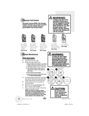 Page 8 8www.bissell.com 800.237.7691
Cleaning Fluid Section
48 oz. BISSELL
Fiber Cleansing 
Formula
™ 
with 
Scotchgard™ 
Protector
item # 0710A
48 oz. BISSELL
Multi-Allergen 
Removal
™ Formula 
with Scotchgard™ 
Protector
item # 0720A
48 oz. BISSELL
Pet Odor and Soil 
Removal
™ Formula 
with Scotchgard™ 
Protector
item # 0730A
48 oz. BISSELL
Natural Orange 
Extract Formula 
with 
Scotchgard
™ 
Protector
item # 0740
 WARNING: To Reduce the Risk of Fire 
and Electric Shock due to 
internal component damage,...
