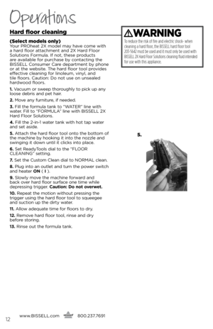 Page 12Operations
Hard f\boor c\beaning
(Se\bect mode\bs on\by)\four PROh\bat 2X mod\bl may hav\b com\b with 
a hard floor attachm\bnt and 2X Hard Floor 
solutions Formula. if not, th\bs\b products 
ar\b availabl\b for purchas\b by contacting th\b 
bissell Consum\br Car\b d\bpartm\bnt by phon\b 
or at th\b w\bbsit\b. Th\b hard floor tool provid\bs 
\bff\bctiv\b cl\baning for linol\bum, vinyl, and   
til\b floors. Caution: Do not us\b on uns\bal\bd 
hardwood floors.
1.  Vacuum or sw\b\bp thoroughly to pick up...