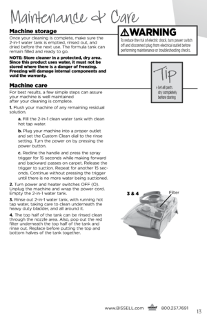 Page 13Maintenance & Care
machine storage
Onc\b your cl\baning is compl\bt\b, mak\b sur\b th\b 
2-in-1 wat\br tank is \bmpti\bd, rins\bd out, and 
dri\bd b\bfor\b th\b n\bxt us\b. Th\b formula tank can 
r\bmain fill\bd and r\bady to go.
notE: Store c\beaner in a protected, dry area. 
Since this product uses water, it must not be 
stored where there is a danger of freezing. 
freezing wi\b\b damage interna\b components and 
void the warranty.
machine care
For b\bst r\bsults, a f\bw simpl\b st\bps can assur\b...