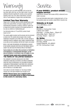 Page 19This warranty gives you specific legal rights, and you may also  
have other rights which may vary from state to state. If you need   
additional instruction regarding this warranty or have questions   
regarding what it may cover, please contact BISSELL Consumer   
Care by E-mail, telephone, or regular mail as described below.
limited  two- year WarrantySubject to the *EXCEPTIONS AND EXCLUSIONS identified below, upon 
receipt of the product BISSELL will repair or replace (with new or 
remanufactured...