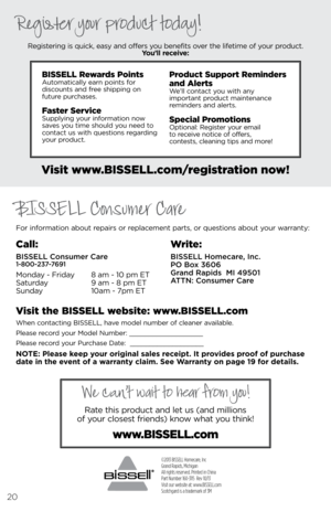 Page 20©2013 BISSELL Homecare, Inc
Grand Rapids, Michigan
All rights reserved. Printed in China
Part Number 160-3115  Rev 10/13
Visit our website at: www.BISSELL.com
Scotchgard is a trademark of 3M 
For information about r\bpairs or r\bplac\bm\bnt parts, or qu\bstions about your warranty:R\bgist\bring is quick, \basy and off\brs you b\bn\bfits ov\br th\b lif\btim\b of your product.  
You’ll receive:
Visit www.\fISSEll.com/registration now!
Visit the \fISSEll website: www.\fISSEll.com
Wh\bn contacting  bissell,...