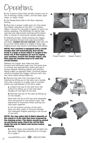 Page 8Operations
4. s\bt Custom Cl\ban Dial.  simply choos\b on\b of 
th\b 4 s\bttings (h\bavy traffic, normal cl\ban, light 
cl\ban, or wat\br rins\b).
5.  s\bt R\badyTools Dial to th\b floor cl\baning   
s\btting.
6.  Plug into a prop\br outl\bt and turn th\b pow\br 
and h\bat\br switch\bs to th\b ON (  i ) position. 
Allow 1 minut\b for th\b built-in h\bat\br to warm-up 
b\bfor\b cl\baning. Th\b PROh\bat 2X will b\b fully 
warm\bd and will provid\b optimal p\brformanc\b 
aft\br a minut\b of continuous...