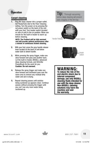 Page 1111www.bissell.com 800.237.7691
Operation
Carpet cleaning
1. Plug the deep cleaner into a proper outlet.  
Set ReadyTools dial to the Floor Cleaning   
setting. Turn the power on by pressing the 
red power switch on the back of the unit 
with your foot. Turn heater switch (located 
on side of unit) to the on  position. Allow one 
minute for the built-in heater to warm up 
before cleaning. 
NOTE: The ProHeat will be fully warmed 
and will provide optimal performance after 
a minute of continuous heated...